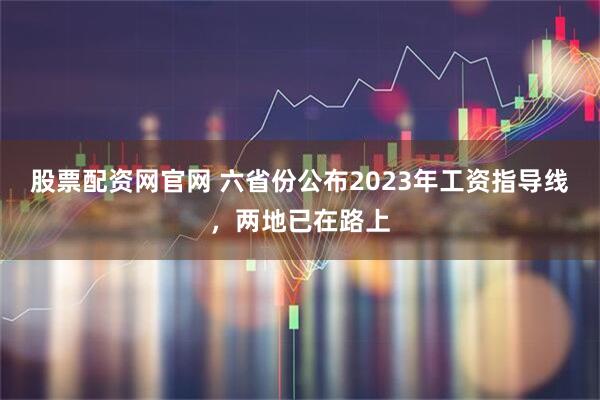 股票配资网官网 六省份公布2023年工资指导线，两地已在路上