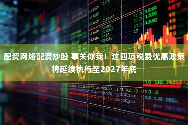 配资网络配资炒股 事关你我！这四项税费优惠政策将延续执行至2027年底