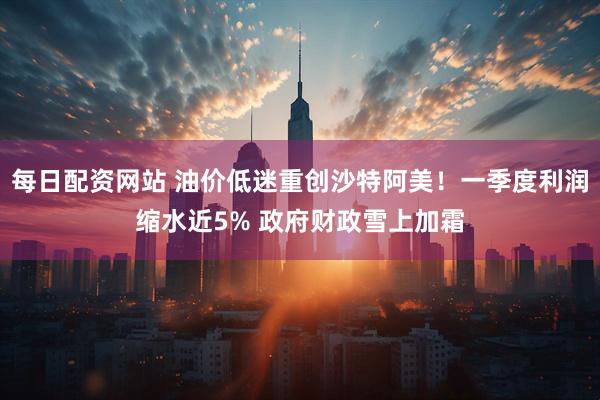 每日配资网站 油价低迷重创沙特阿美！一季度利润缩水近5% 政府财政雪上加霜
