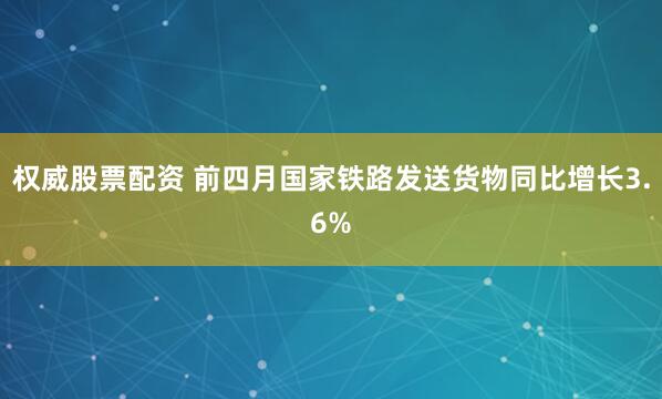 权威股票配资 前四月国家铁路发送货物同比增长3.6%