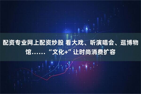 配资专业网上配资炒股 看大戏、听演唱会、逛博物馆…… “文化+”让时尚消费扩容