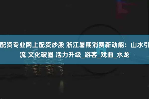 配资专业网上配资炒股 浙江暑期消费新动能：山水引流 文化破圈 活力升级_游客_戏曲_水龙