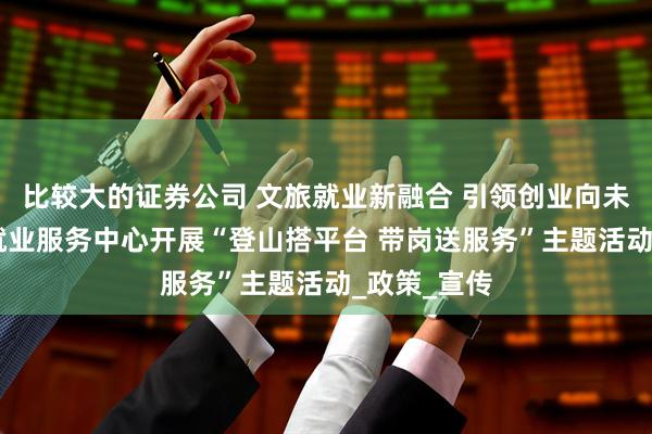 比较大的证券公司 文旅就业新融合 引领创业向未来 通河县就业服务中心开展“登山搭平台 带岗送服务”主题活动_政策_宣传