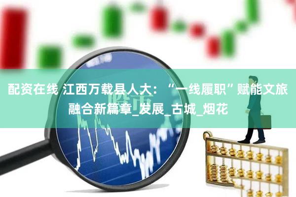 配资在线 江西万载县人大：“一线履职”赋能文旅融合新篇章_发展_古城_烟花