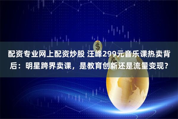 配资专业网上配资炒股 汪峰299元音乐课热卖背后：明星跨界卖课，是教育创新还是流量变现？