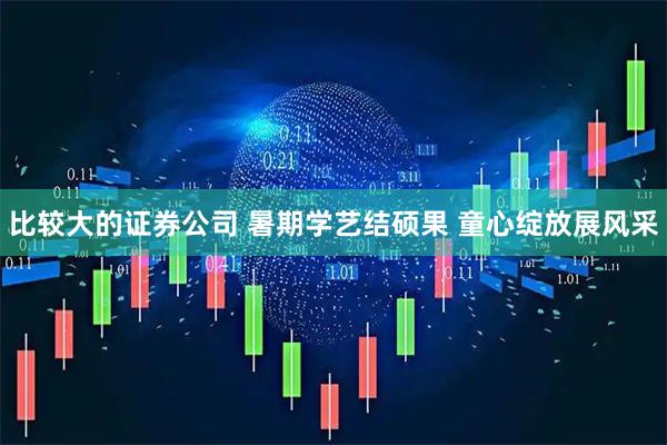 比较大的证券公司 暑期学艺结硕果 童心绽放展风采