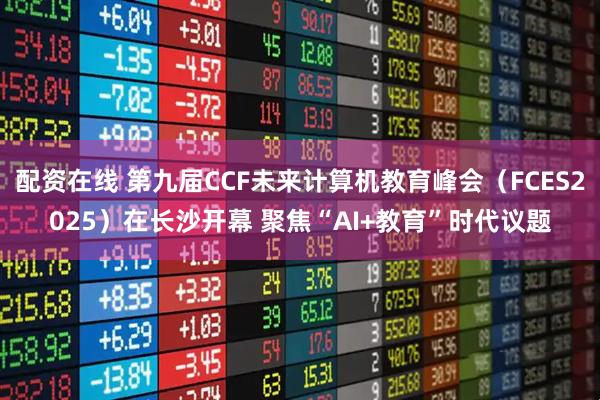 配资在线 第九届CCF未来计算机教育峰会（FCES2025）在长沙开幕 聚焦“AI+教育”时代议题