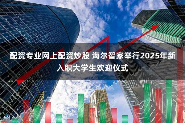 配资专业网上配资炒股 海尔智家举行2025年新入职大学生欢迎仪式