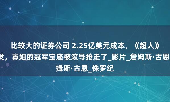 比较大的证券公司 2.25亿美元成本，《超人》票房爆发，寡姐的冠军宝座被滚导抢走了_影片_詹姆斯·古恩_侏罗纪