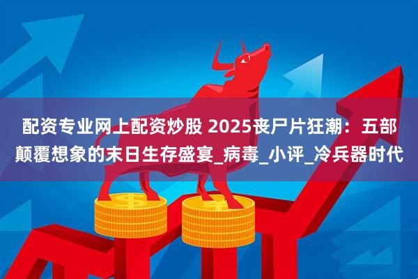 配资专业网上配资炒股 2025丧尸片狂潮：五部颠覆想象的末日生存盛宴_病毒_小评_冷兵器时代