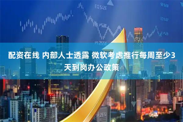 配资在线 内部人士透露 微软考虑推行每周至少3天到岗办公政策