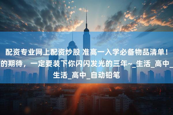 配资专业网上配资炒股 准高一入学必备物品清单！这一书包的期待，一定要装下你闪闪发光的三年~_生活_高中_自动铅笔
