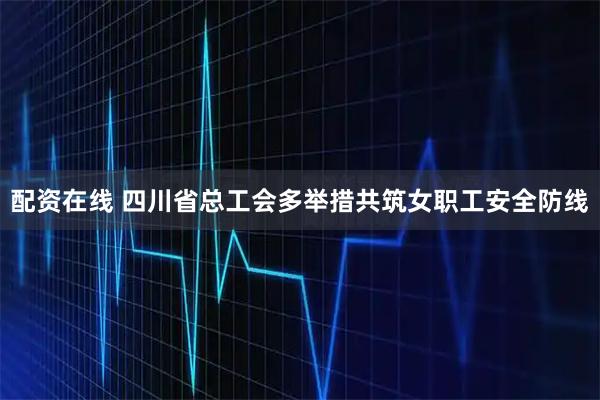 配资在线 四川省总工会多举措共筑女职工安全防线