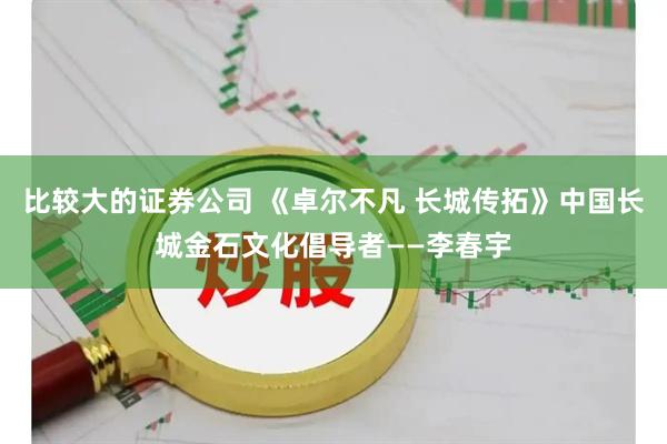 比较大的证券公司 《卓尔不凡 长城传拓》中国长城金石文化倡导者——李春宇