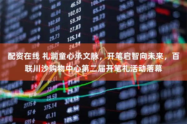 配资在线 礼润童心承文脉，开笔启智向未来，百联川沙购物中心第二届开笔礼活动落幕