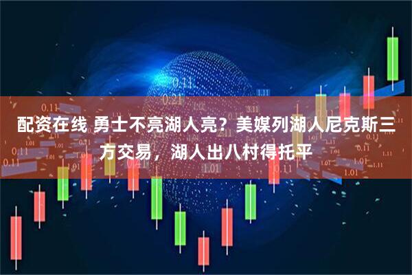 配资在线 勇士不亮湖人亮？美媒列湖人尼克斯三方交易，湖人出八村得托平