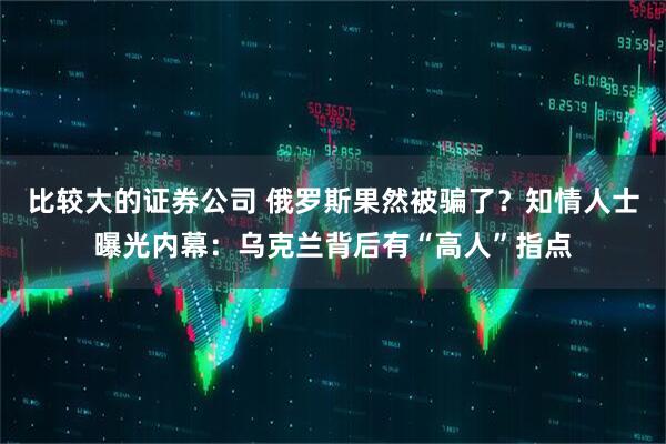 比较大的证券公司 俄罗斯果然被骗了？知情人士曝光内幕：乌克兰背后有“高人”指点