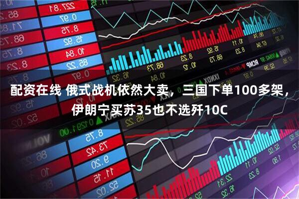 配资在线 俄式战机依然大卖，三国下单100多架，伊朗宁买苏35也不选歼10C