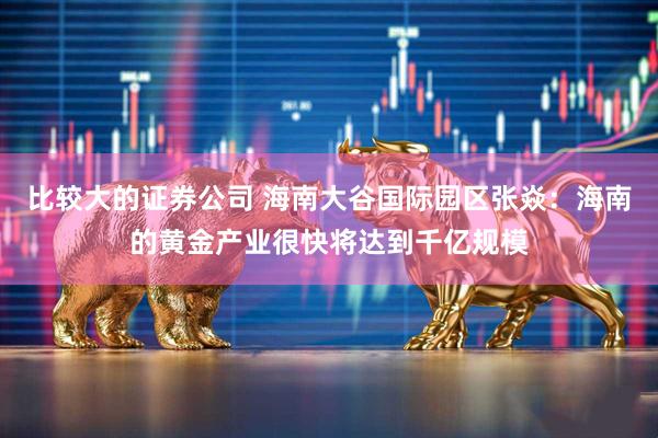 比较大的证券公司 海南大谷国际园区张焱:海南的黄金产业很快将达到千亿规模