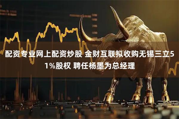 配资专业网上配资炒股 金财互联拟收购无锡三立51%股权 聘任杨墨为总经理