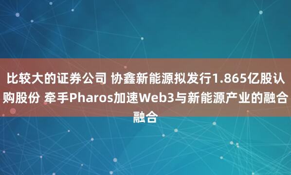比较大的证券公司 协鑫新能源拟发行1.865亿股认购股份 牵手Pharos加速Web3与新能源产业的融合