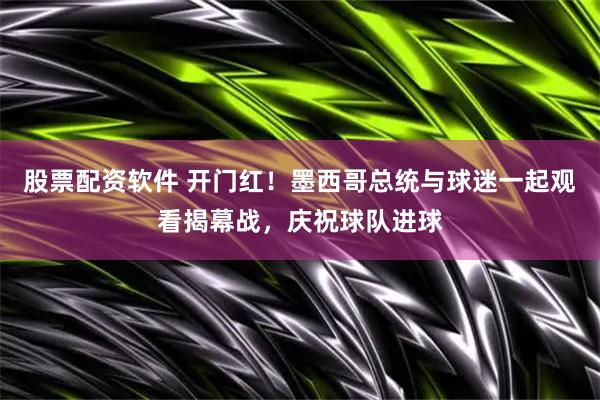 股票配资软件 开门红！墨西哥总统与球迷一起观看揭幕战，庆祝球队进球