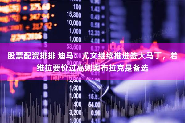 股票配资排排 迪马：尤文继续推进签大马丁，若维拉要价过高则奥布拉克是备选