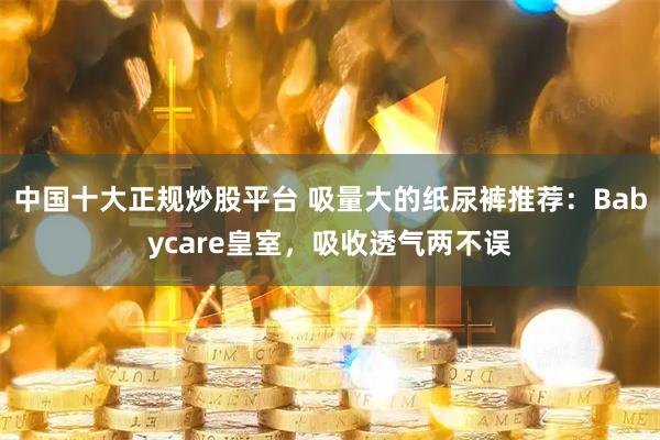中国十大正规炒股平台 吸量大的纸尿裤推荐：Babycare皇室，吸收透气两不误