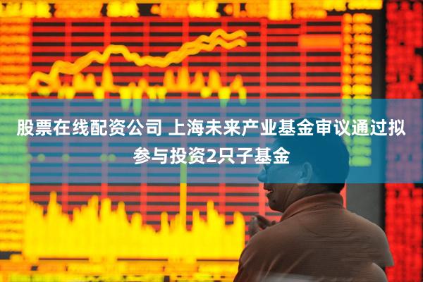 股票在线配资公司 上海未来产业基金审议通过拟参与投资2只子基金