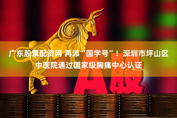 广东股票配资网 再添“国字号”!深圳市坪山区中医院通过国家级胸痛中心认证