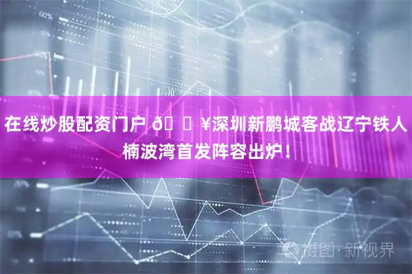 在线炒股配资门户 🔥深圳新鹏城客战辽宁铁人楠波湾首发阵容出炉！