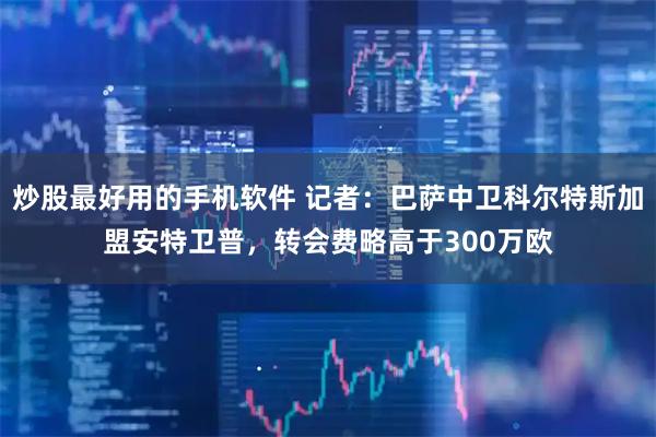 炒股最好用的手机软件 记者：巴萨中卫科尔特斯加盟安特卫普，转会费略高于300万欧