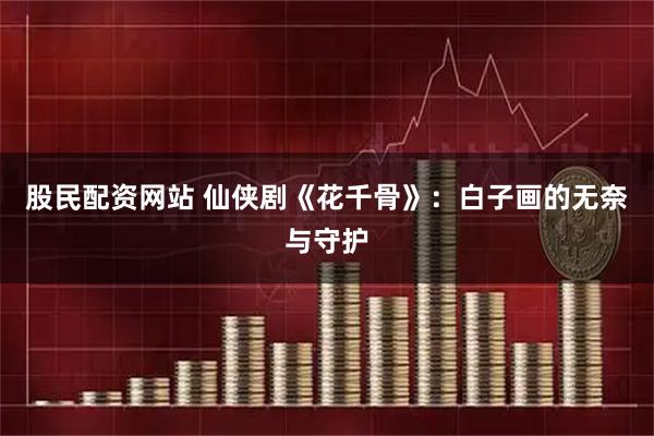 股民配资网站 仙侠剧《花千骨》：白子画的无奈与守护