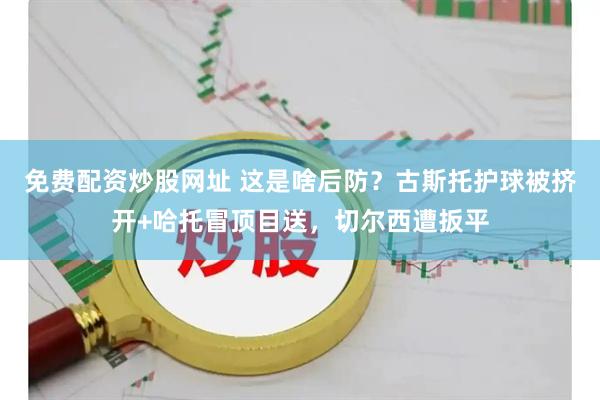 免费配资炒股网址 这是啥后防？古斯托护球被挤开+哈托冒顶目送，切尔西遭扳平