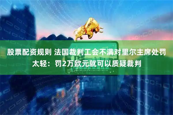 股票配资规则 法国裁判工会不满对里尔主席处罚太轻：罚2万欧元就可以质疑裁判