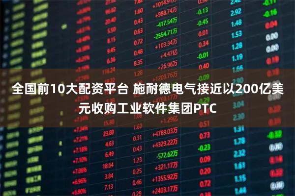 全国前10大配资平台 施耐德电气接近以200亿美元收购工业软件集团PTC